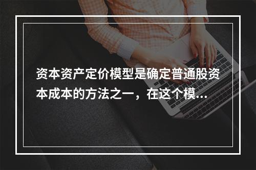 资本资产定价模型是确定普通股资本成本的方法之一，在这个模型中