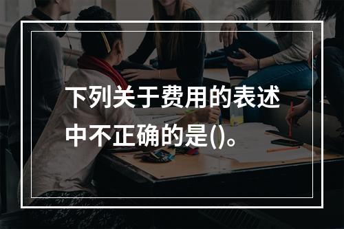 下列关于费用的表述中不正确的是()。