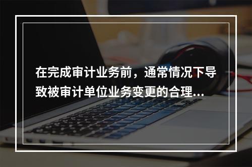 在完成审计业务前，通常情况下导致被审计单位业务变更的合理理由