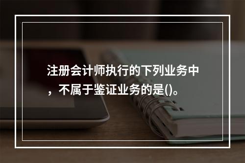 注册会计师执行的下列业务中，不属于鉴证业务的是()。