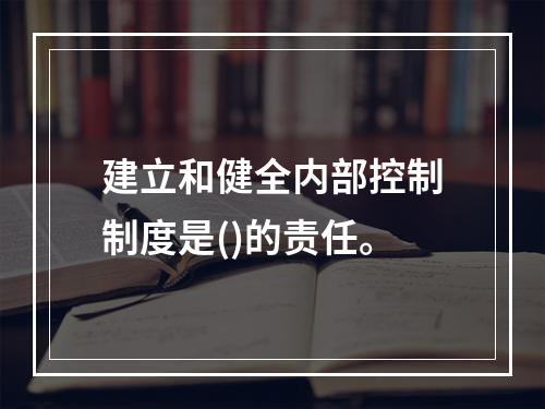 建立和健全内部控制制度是()的责任。