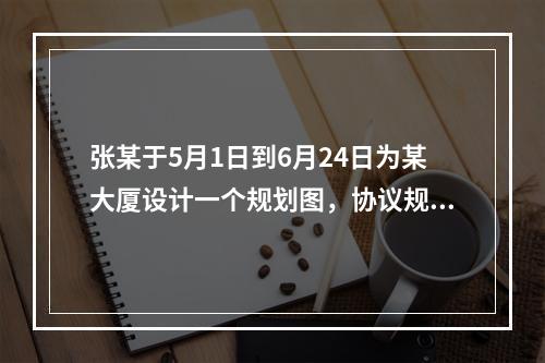 张某于5月1日到6月24日为某大厦设计一个规划图，协议规定按