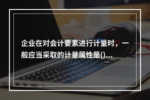 企业在对会计要素进行计量时，一般应当采取的计量属性是()。