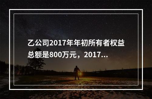 乙公司2017年年初所有者权益总额是800万元，2017年实