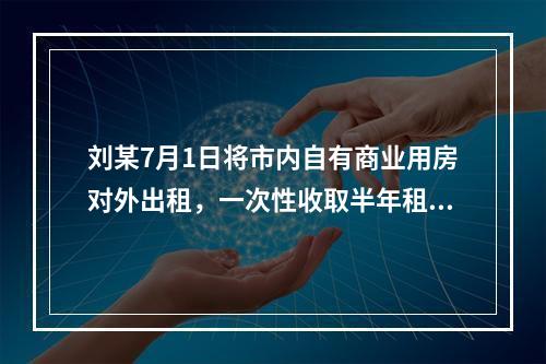 刘某7月1日将市内自有商业用房对外出租，一次性收取半年租金1