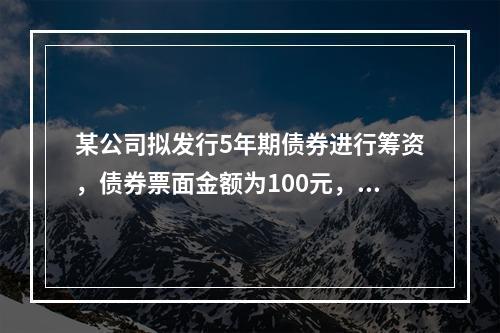 某公司拟发行5年期债券进行筹资，债券票面金额为100元，票面