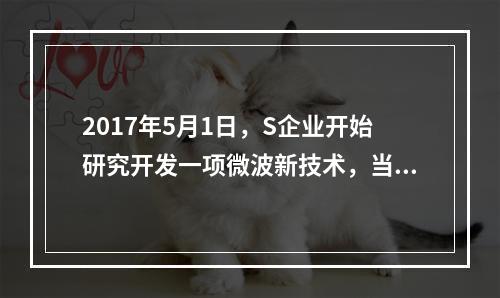 2017年5月1日，S企业开始研究开发一项微波新技术，当月共