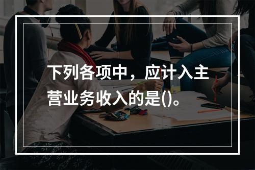 下列各项中，应计入主营业务收入的是()。