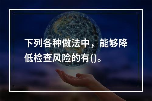 下列各种做法中，能够降低检查风险的有()。