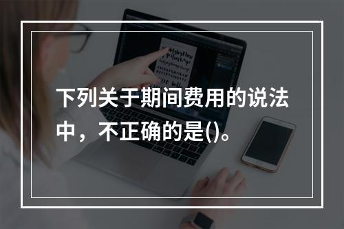 下列关于期间费用的说法中，不正确的是()。