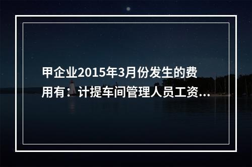 甲企业2015年3月份发生的费用有：计提车间管理人员工资费用