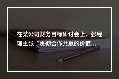 在某公司财务目标研讨会上，张经理主张“贯彻合作共赢的价值理念