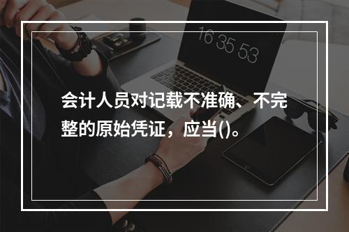 会计人员对记载不准确、不完整的原始凭证，应当()。