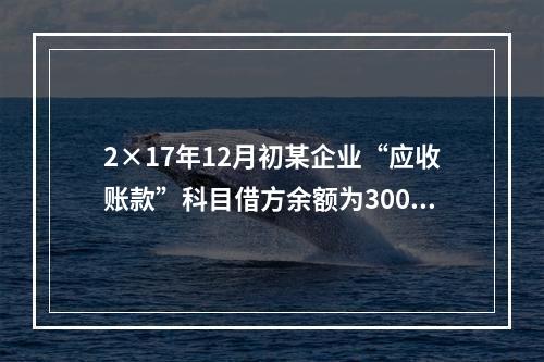 2×17年12月初某企业“应收账款”科目借方余额为300万元