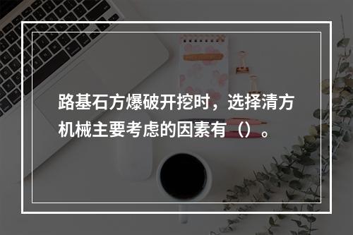 路基石方爆破开挖时，选择清方机械主要考虑的因素有（）。