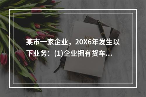 某市一家企业，20X6年发生以下业务：(1)企业拥有货车30