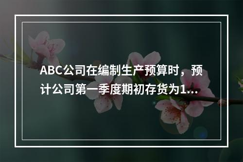 ABC公司在编制生产预算时，预计公司第一季度期初存货为100