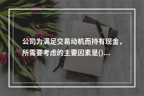 公司为满足交易动机而持有现金，所需要考虑的主要因素是()。