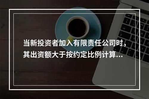 当新投资者加入有限责任公司时，其出资额大于按约定比例计算的、