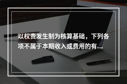 以权责发生制为核算基础，下列各项不属于本期收入或费用的有（