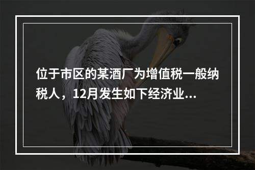 位于市区的某酒厂为增值税一般纳税人，12月发生如下经济业务：