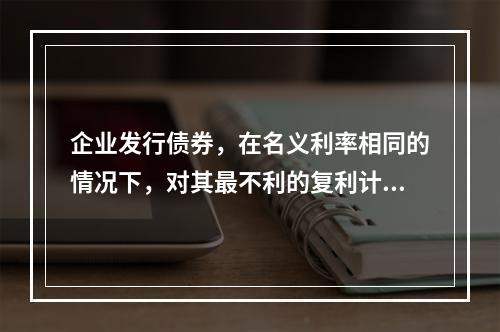 企业发行债券，在名义利率相同的情况下，对其最不利的复利计息期