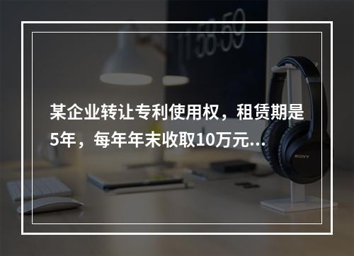 某企业转让专利使用权，租赁期是5年，每年年末收取10万元，2