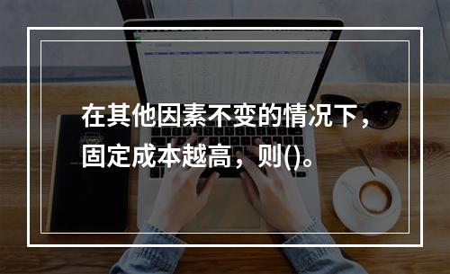 在其他因素不变的情况下，固定成本越高，则()。