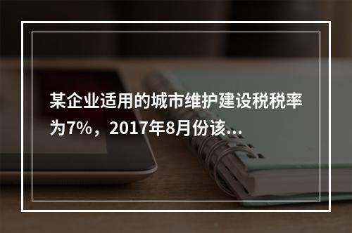 某企业适用的城市维护建设税税率为7%，2017年8月份该企业