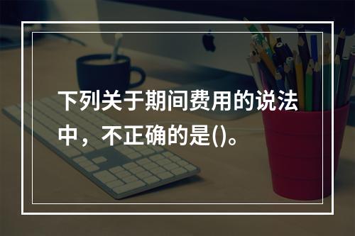 下列关于期间费用的说法中，不正确的是()。