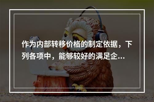 作为内部转移价格的制定依据，下列各项中，能够较好的满足企业内