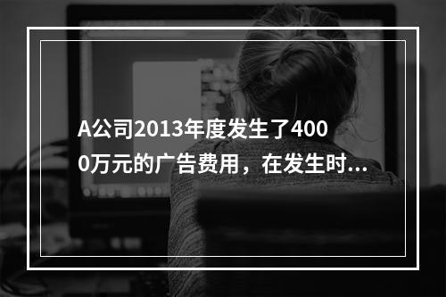 A公司2013年度发生了4000万元的广告费用，在发生时已计