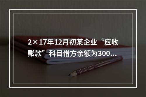 2×17年12月初某企业“应收账款”科目借方余额为300万元