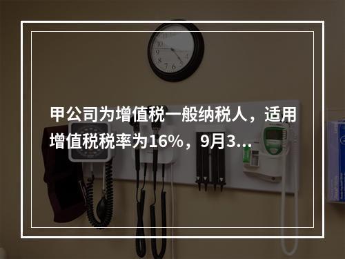 甲公司为增值税一般纳税人，适用增值税税率为16%，9月3日，