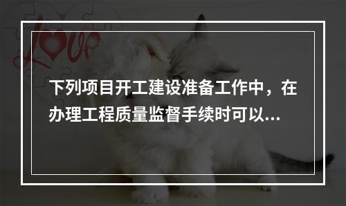 下列项目开工建设准备工作中，在办理工程质量监督手续时可以同时