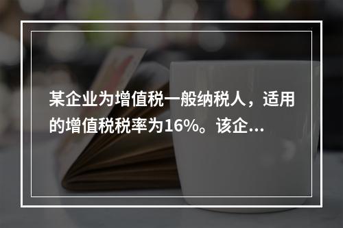 某企业为增值税一般纳税人，适用的增值税税率为16%。该企业因