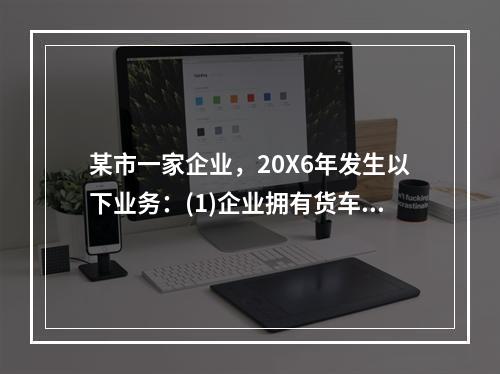 某市一家企业，20X6年发生以下业务：(1)企业拥有货车30