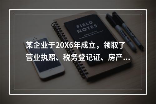 某企业于20X6年成立，领取了营业执照、税务登记证、房产证、