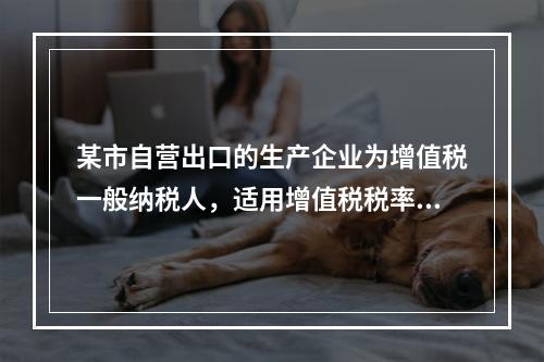 某市自营出口的生产企业为增值税一般纳税人，适用增值税税率17