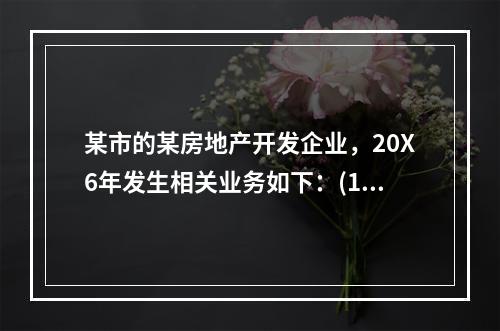 某市的某房地产开发企业，20X6年发生相关业务如下：(1)1