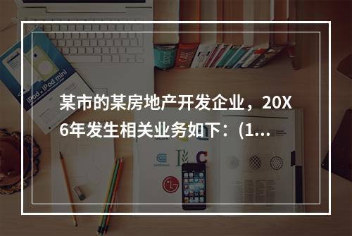 某市的某房地产开发企业，20X6年发生相关业务如下：(1)1