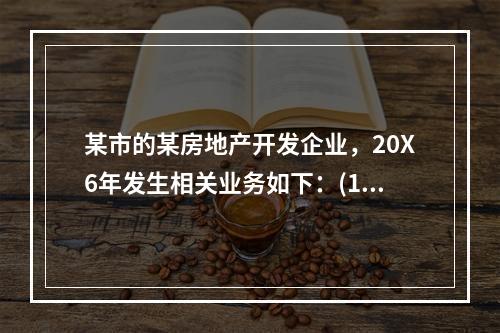 某市的某房地产开发企业，20X6年发生相关业务如下：(1)1