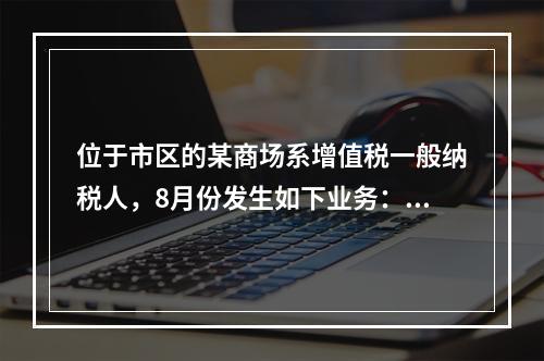 位于市区的某商场系增值税一般纳税人，8月份发生如下业务：(1