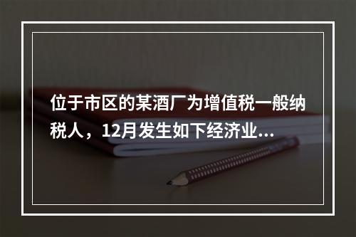 位于市区的某酒厂为增值税一般纳税人，12月发生如下经济业务：