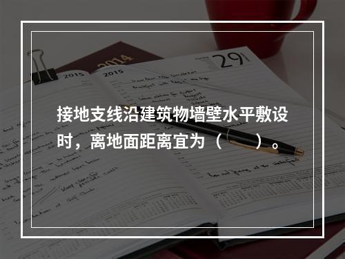 接地支线沿建筑物墙壁水平敷设时，离地面距离宜为（　　）。