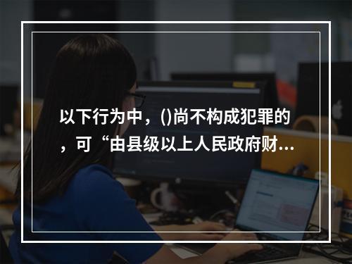 以下行为中，()尚不构成犯罪的，可“由县级以上人民政府财政部