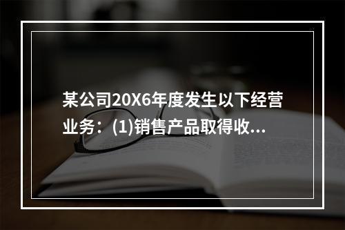 某公司20X6年度发生以下经营业务：(1)销售产品取得收入9