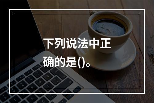 下列说法中正确的是()。