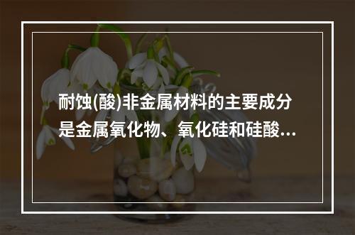 耐蚀(酸)非金属材料的主要成分是金属氧化物、氧化硅和硅酸盐等