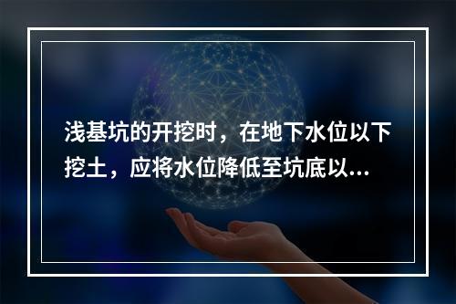 浅基坑的开挖时，在地下水位以下挖土，应将水位降低至坑底以下（